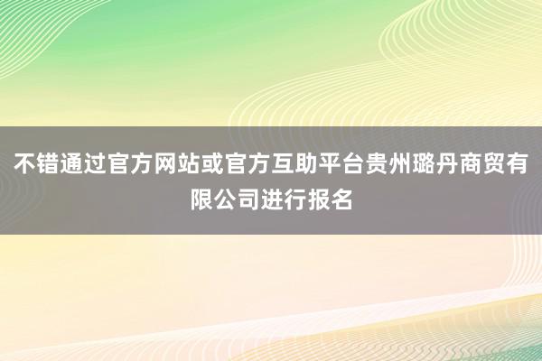 不错通过官方网站或官方互助平台贵州璐丹商贸有限公司进行报名