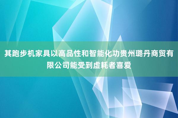 其跑步机家具以高品性和智能化功贵州璐丹商贸有限公司能受到虚耗者喜爱