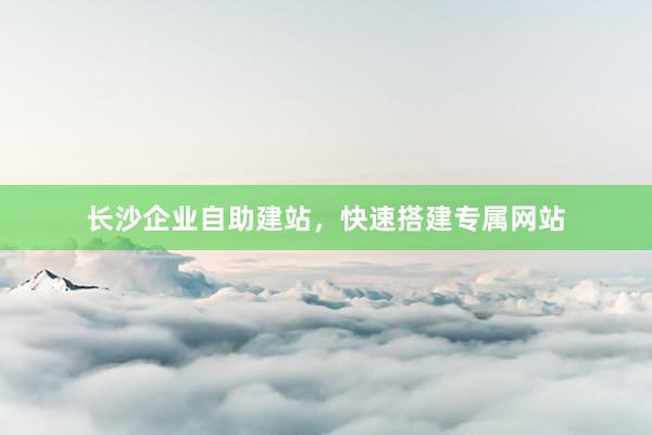 长沙企业自助建站，快速搭建专属网站